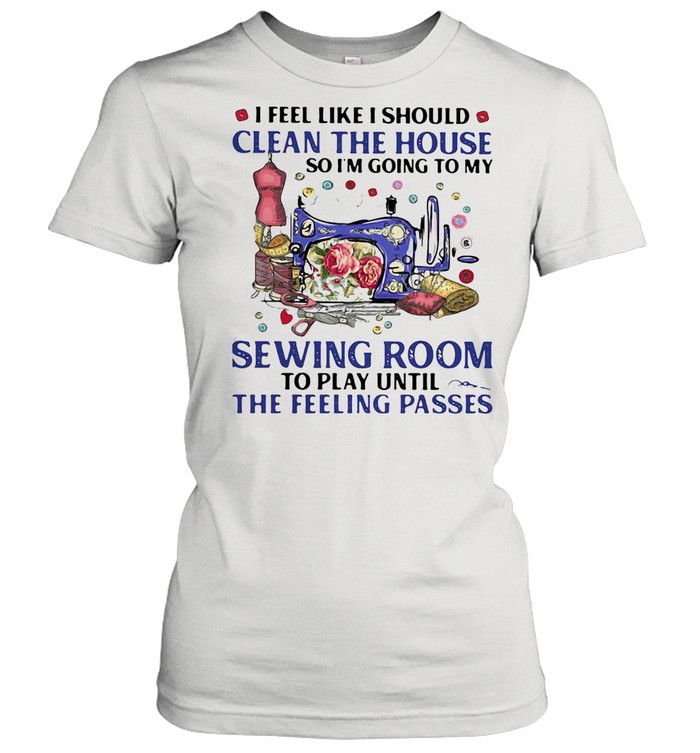 I FEEL LIKE I SHOULD CLEAN THE HOUSE SO I’M GOING TO MY SEWING ROOM TO PLAY UNTIL THE FEELING PASSES SHIRT Classic Women's T-shirt