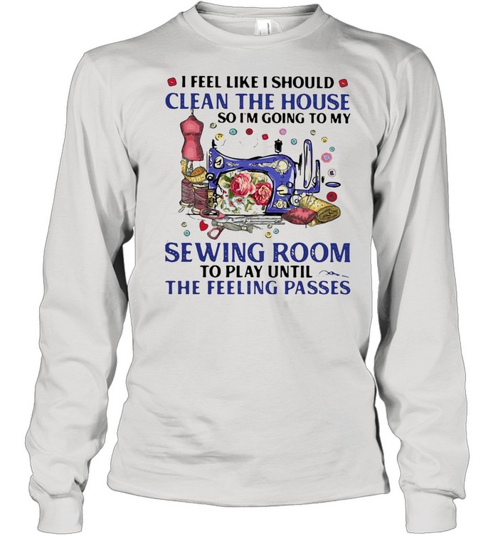 I FEEL LIKE I SHOULD CLEAN THE HOUSE SO I’M GOING TO MY SEWING ROOM TO PLAY UNTIL THE FEELING PASSES SHIRT Long Sleeved T-shirt