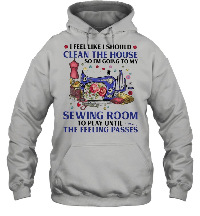 I FEEL LIKE I SHOULD CLEAN THE HOUSE SO I’M GOING TO MY SEWING ROOM TO PLAY UNTIL THE FEELING PASSES SHIRT Unisex Hoodie