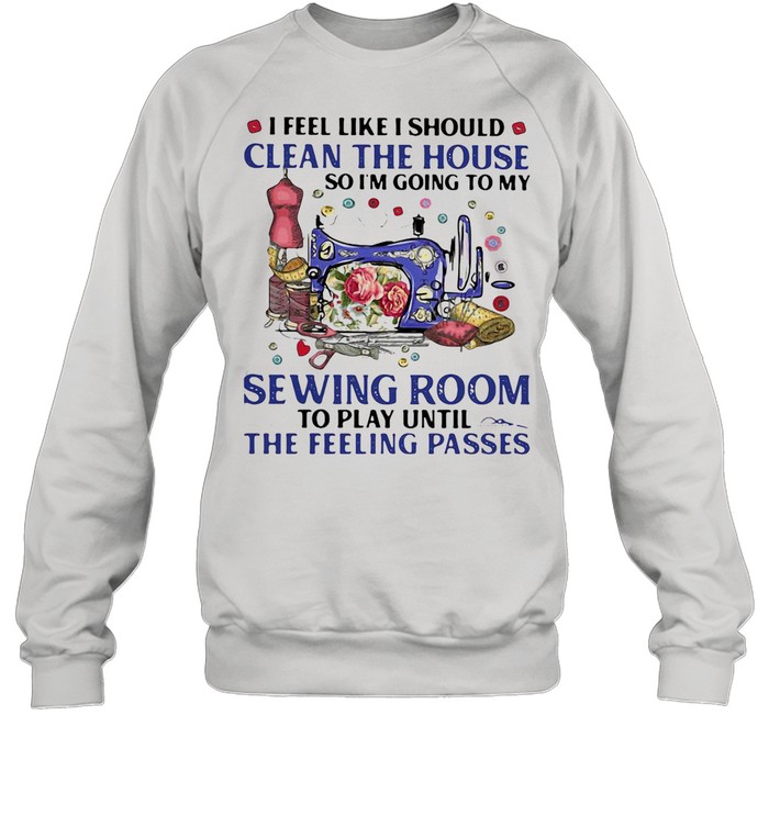 I FEEL LIKE I SHOULD CLEAN THE HOUSE SO I’M GOING TO MY SEWING ROOM TO PLAY UNTIL THE FEELING PASSES SHIRT Unisex Sweatshirt