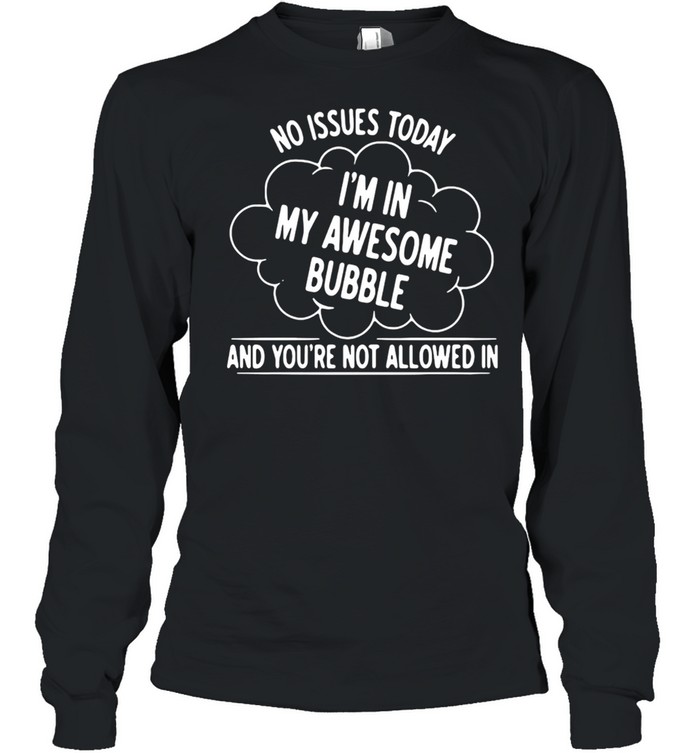 NO ISSUES TODAY I AM IN MY AWESOME BUBBLE AND YOU’RE NOT ALLOWED IN SHIRT Long Sleeved T-shirt