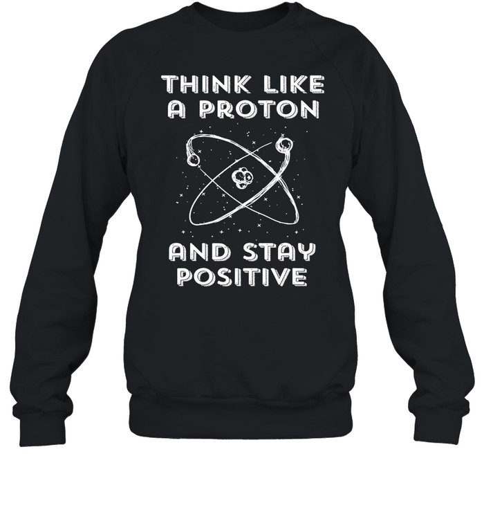 Think Like A Proton And Stay Positive shirt Unisex Sweatshirt