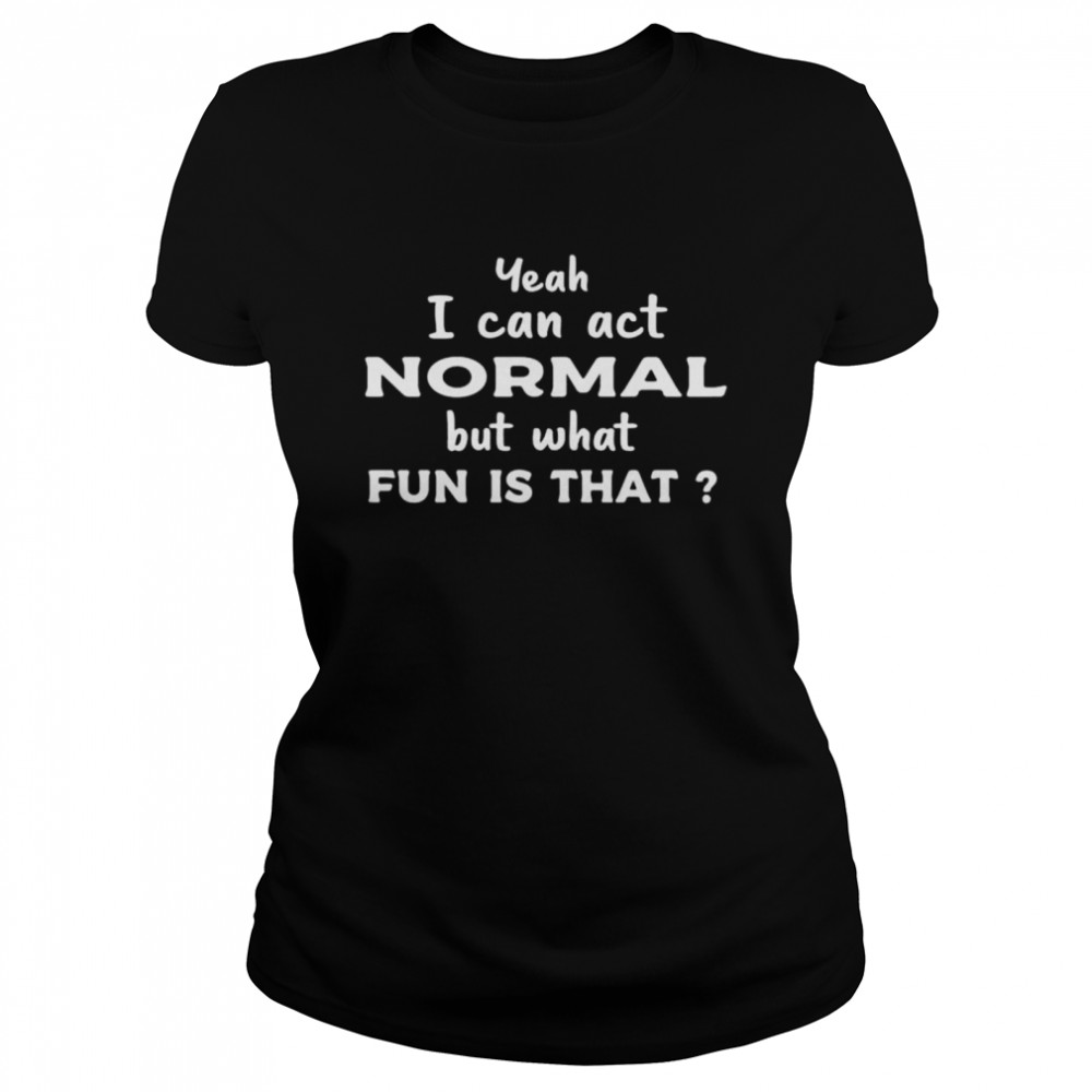Yeah I Can Act Normal But What Fun Is That shirt Classic Women's T-shirt