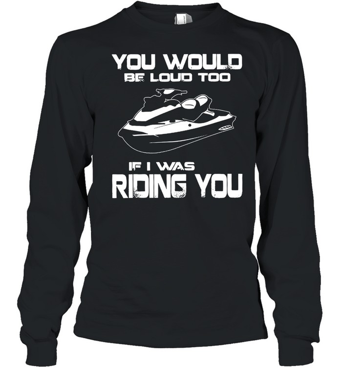 You Would Be Loud Too If I Was Riding You shirt Long Sleeved T-shirt