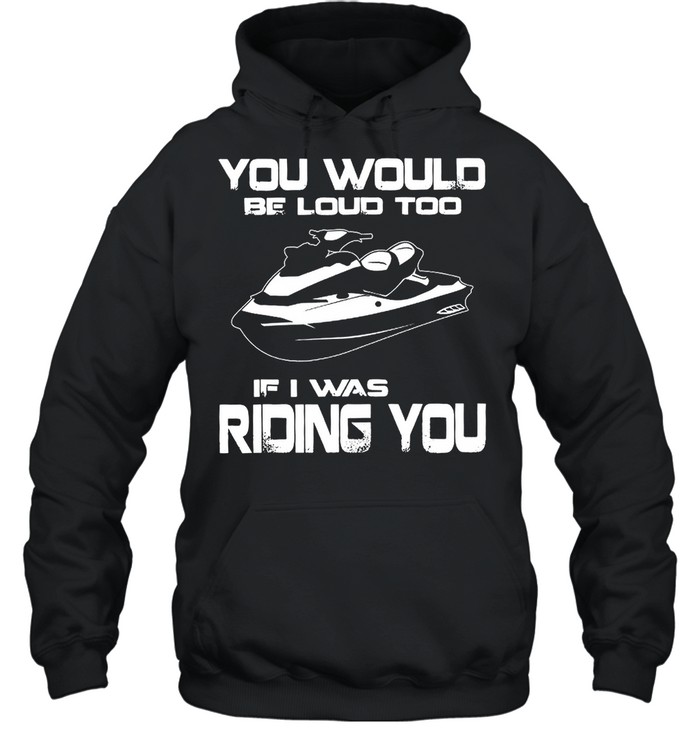 You Would Be Loud Too If I Was Riding You shirt Unisex Hoodie