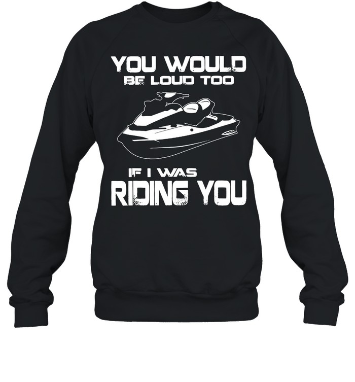 You Would Be Loud Too If I Was Riding You shirt Unisex Sweatshirt