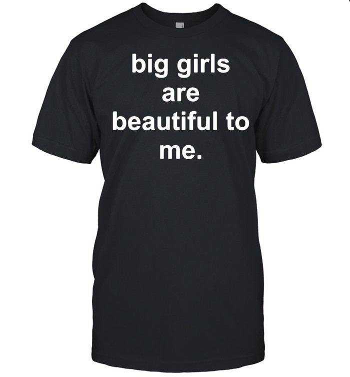 Big girls are beautiful to me shirt