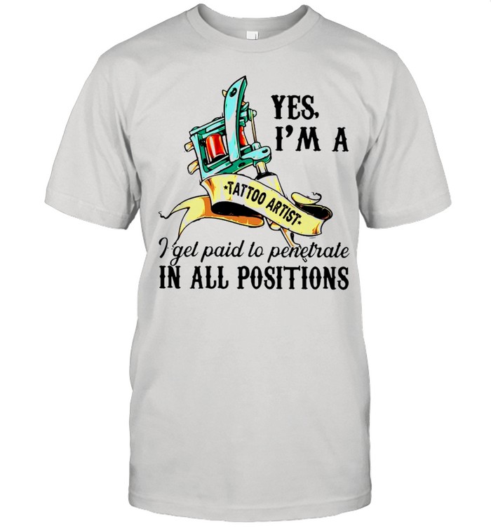 Yes I’m A Tattoo Artist I Get Paid To Penetrate In All Positions Shirt