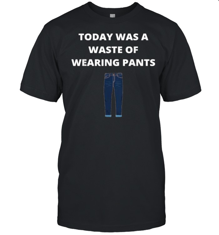 Today was a waste of wearing pants T-Shirt