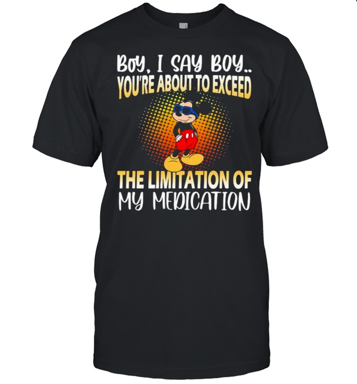 Boy i say boy youre about to exceed the limitation of my medication mickey shirt
