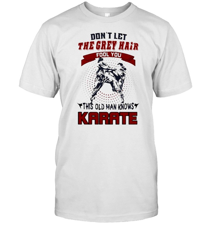 Dont let the grey hair fool you this old man knows karate shirt