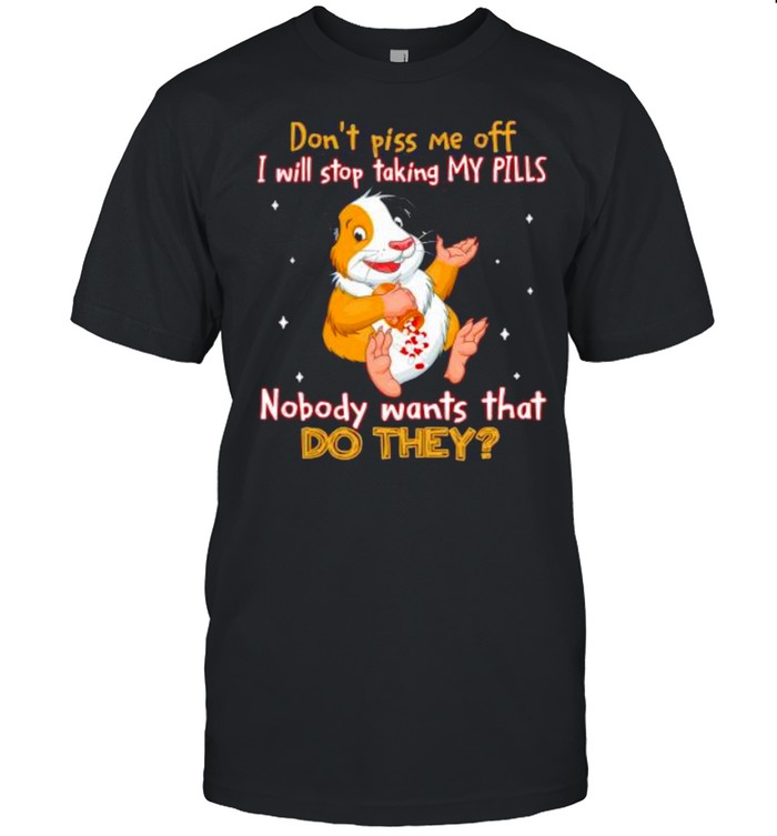 don’t piss Me off I will stop taking my pills nobody wants that do they shirt
