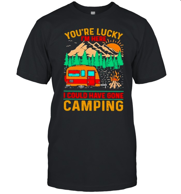 camping youre lucky im here I could have gone camping shirt