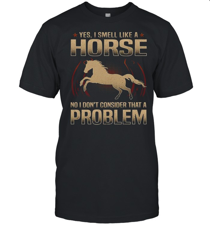 Yes i smell like a horse no i don’t consider that a problem shirt