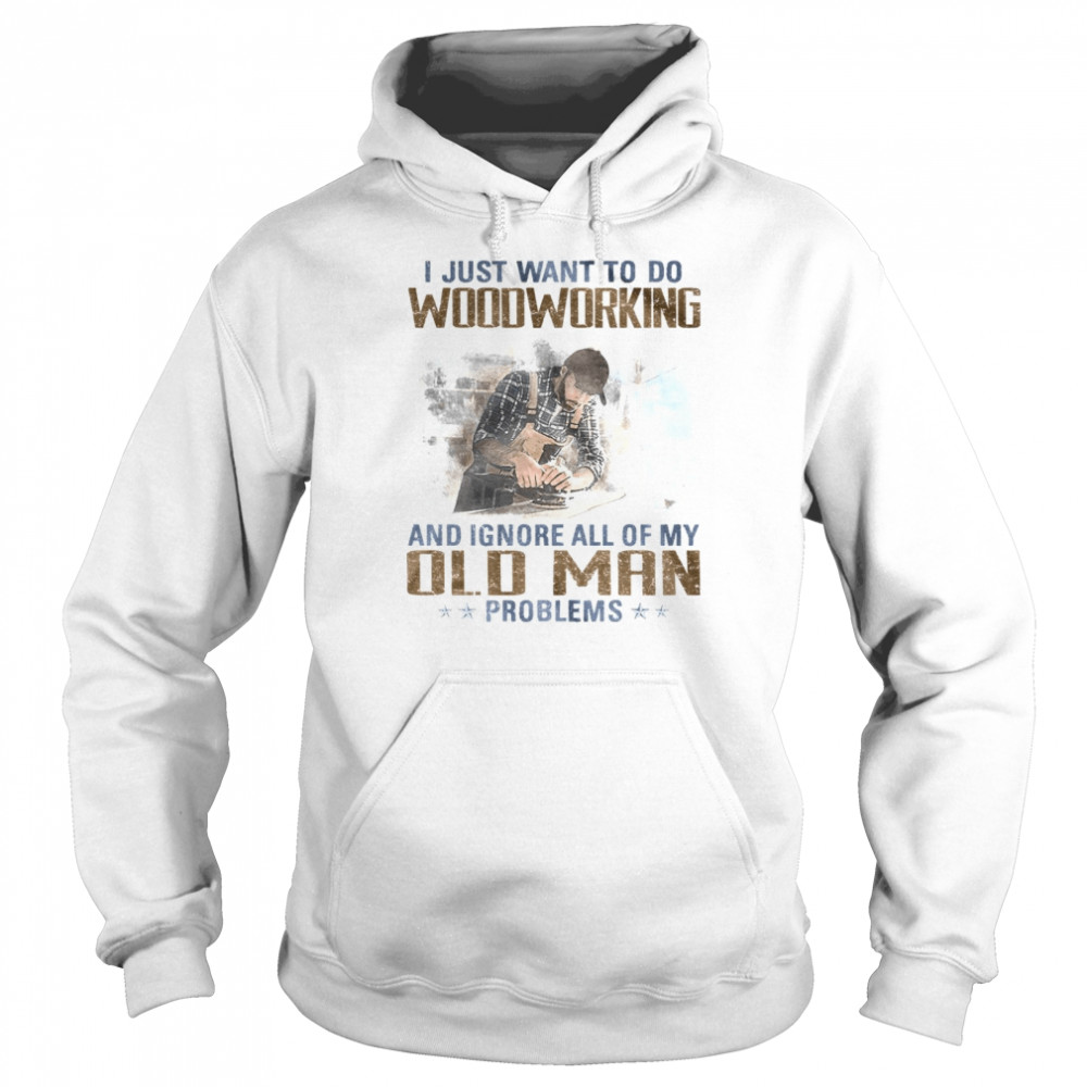 I just want to go woodworking and ignore all of my old man problems shirt Unisex Hoodie