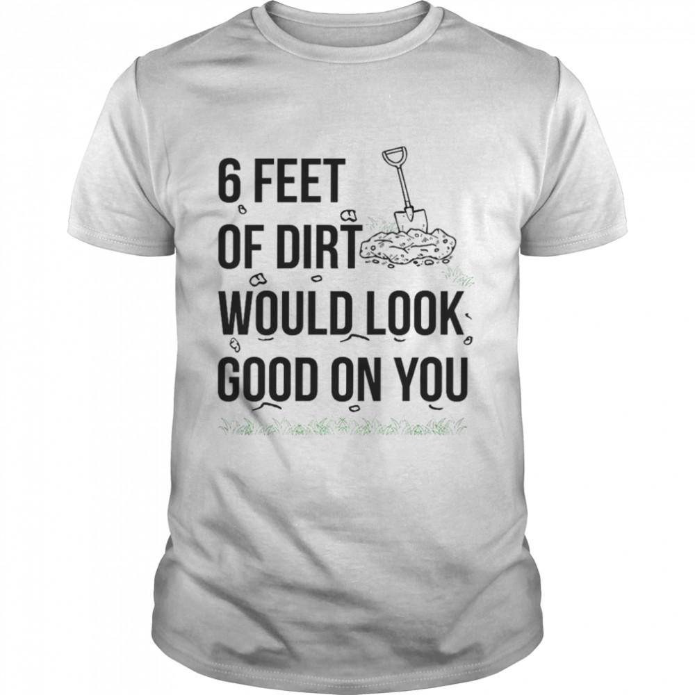 6 feet or dirt would look good on you shirt