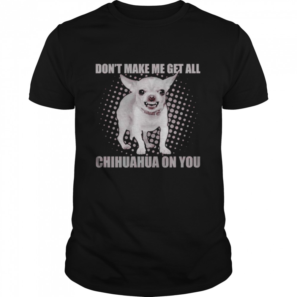 Don’t make me get all Chihuahua on you shirt
