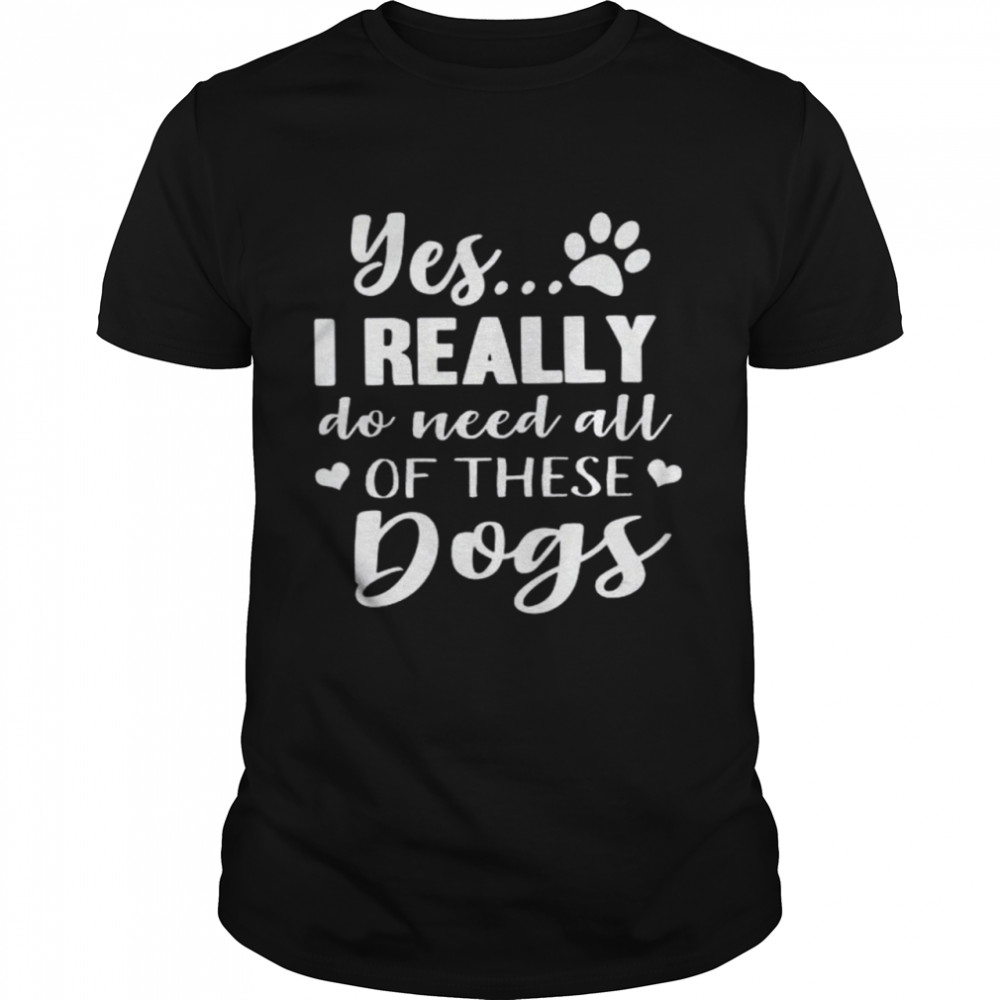 Yes I Really Do Need All Of These Dogs Shirt
