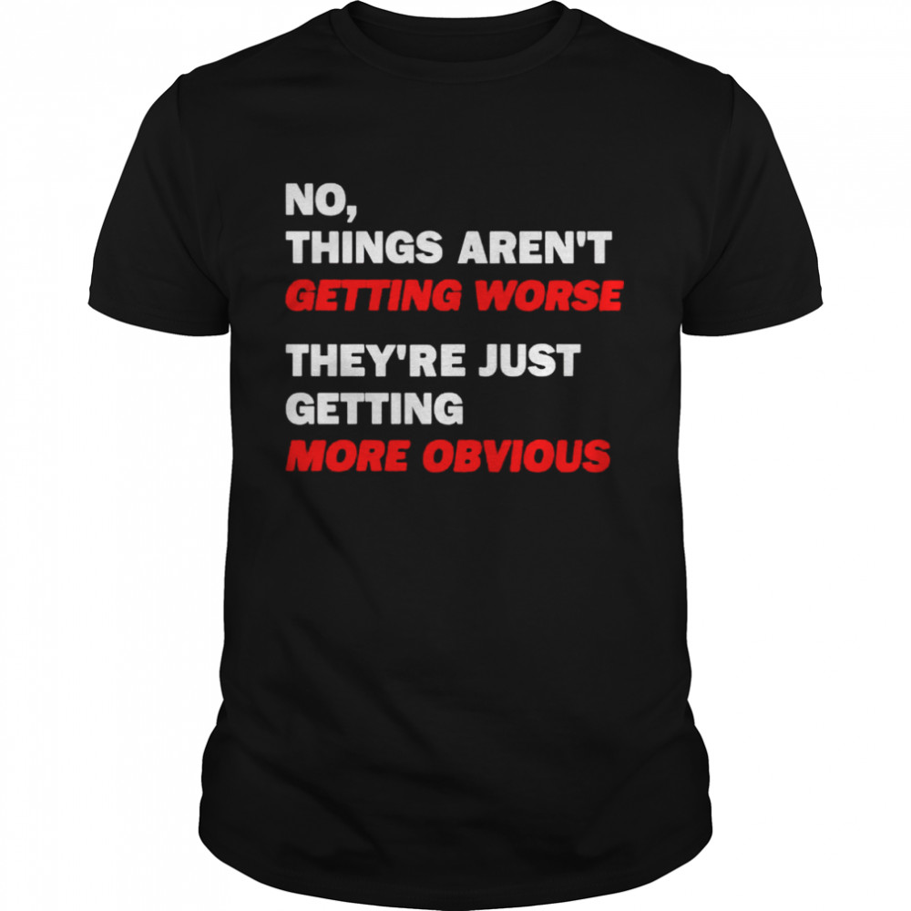 No things aren’t getting worse they’re just getting more obvious shirt