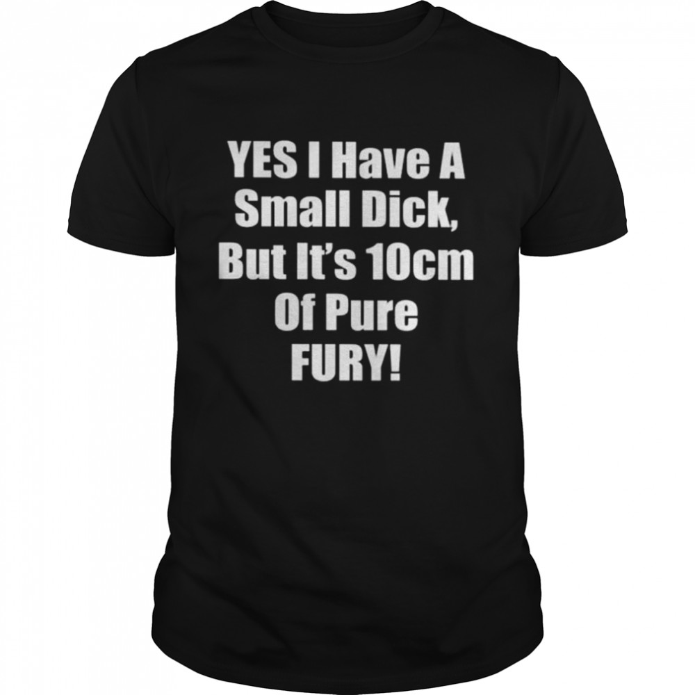 Yes I have a small dick but it’s 10 cm of pure fury shirt